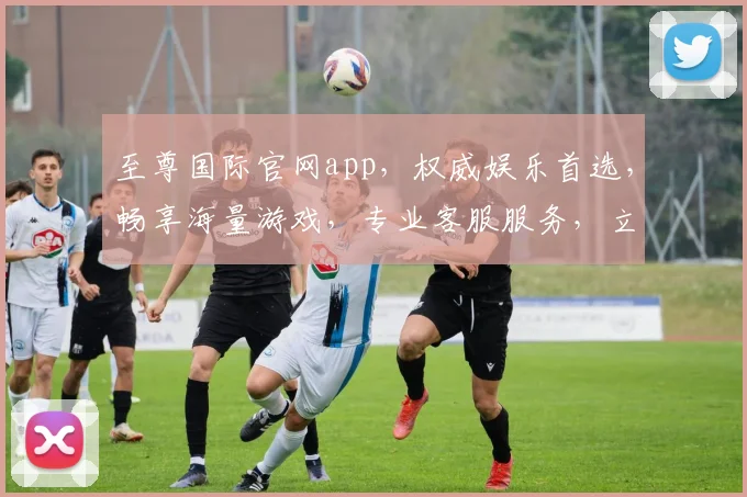 至尊国际官网app，权威娱乐首选，畅享海量游戏，专业客服服务，立即下载体验