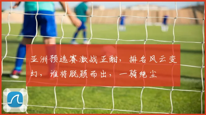 亚洲预选赛激战正酣，排名风云变幻，谁将脱颖而出，一骑绝尘