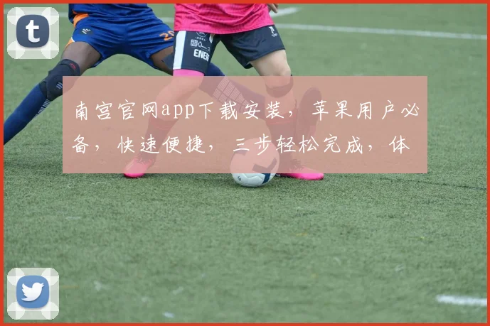 南宫官网app下载安装，苹果用户必备，快速便捷，三步轻松完成，体验极致服务，