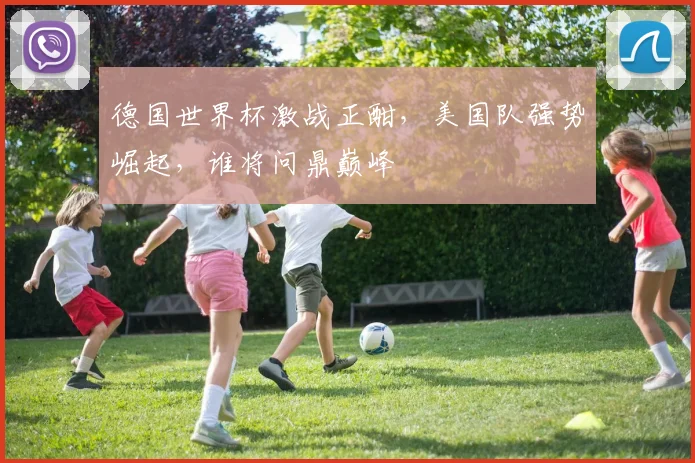 德国世界杯激战正酣，美国队强势崛起，谁将问鼎巅峰