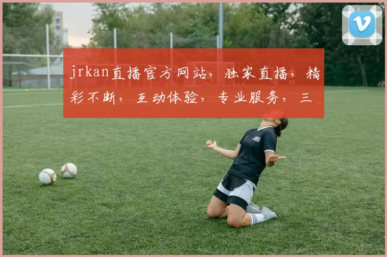 jrkan直播官方网站，独家直播，精彩不断，互动体验，专业服务，三重惊喜，等你来发现