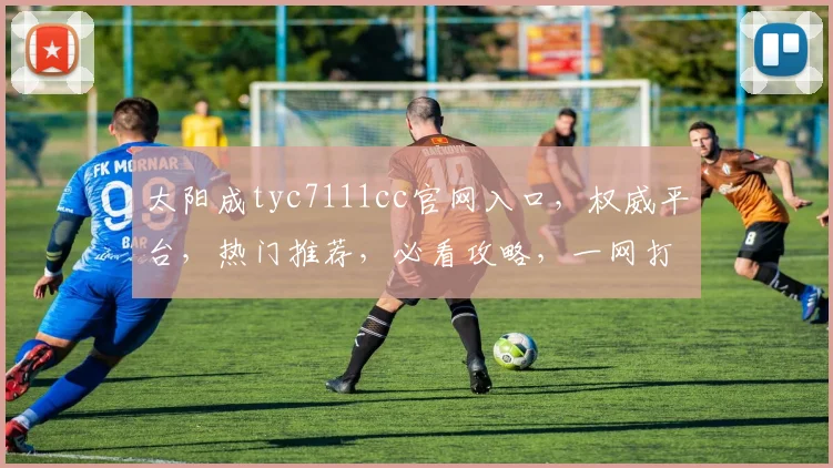 太阳成tyc7111cc官网入口，权威平台，热门推荐，必看攻略，一网打尽