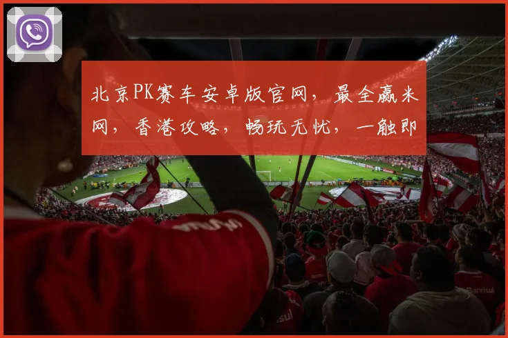 北京PK赛车安卓版官网，最全赢米网，香港攻略，畅玩无忧，一触即发
