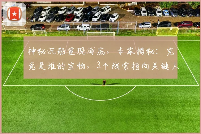 神秘沉船重现海底，专家揭秘：究竟是谁的宝物，3个线索指向关键人物