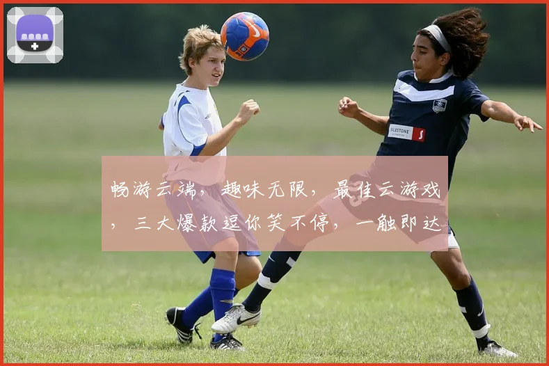 畅游云端，趣味无限，最佳云游戏，三大爆款逗你笑不停，一触即达