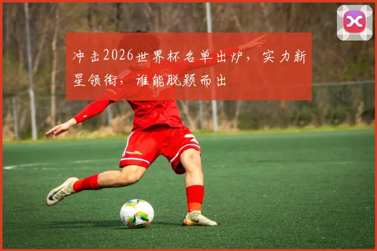 冲击2026世界杯名单出炉，实力新星领衔，谁能脱颖而出