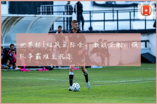 世界杯I组风云际会，激战正酣，强队争霸谁主沉浮